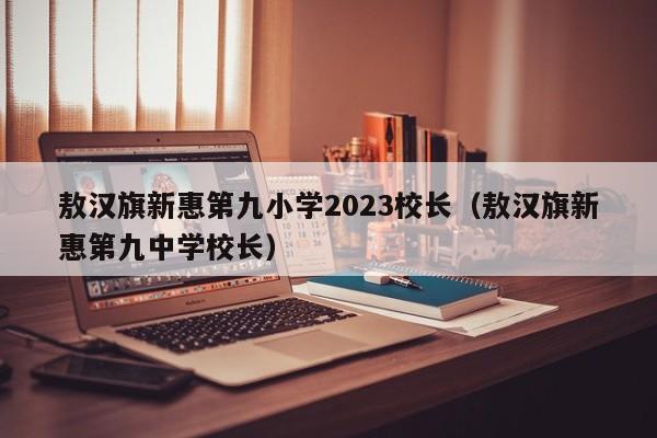 敖汉旗新惠第九小学2023校长（敖汉旗新惠第九中学校长）