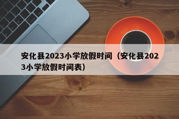 安化县2023小学放假时间（安化县2023小学放假时间表）