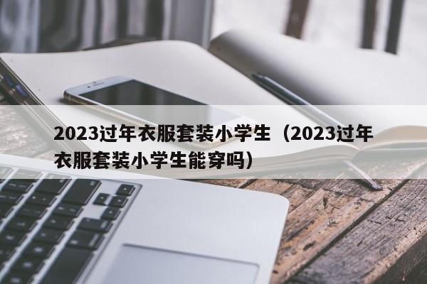 2023过年衣服套装小学生（2023过年衣服套装小学生能穿吗）