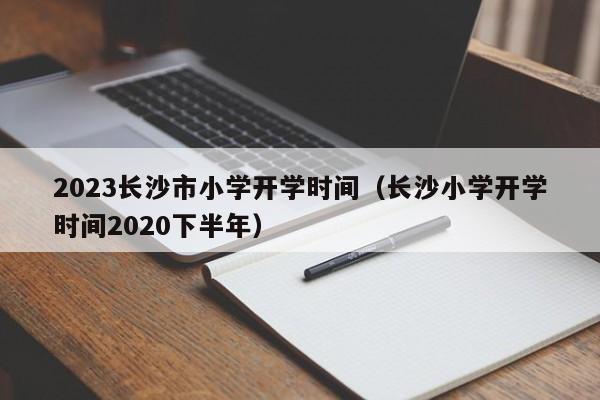 2023长沙市小学开学时间（长沙小学开学时间2020下半年）