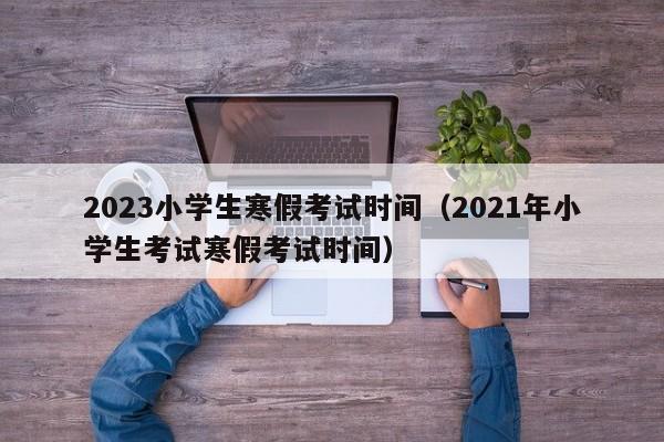 2023小学生寒假考试时间（2021年小学生考试寒假考试时间）