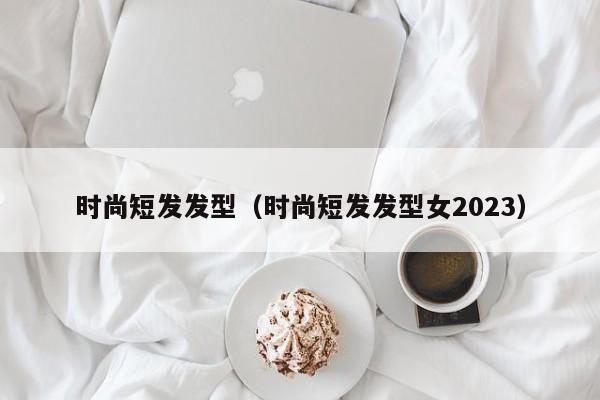 时尚短发发型（时尚短发发型女2023）