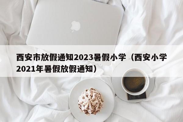 西安市放假通知2023暑假小学（西安小学2021年暑假放假通知）