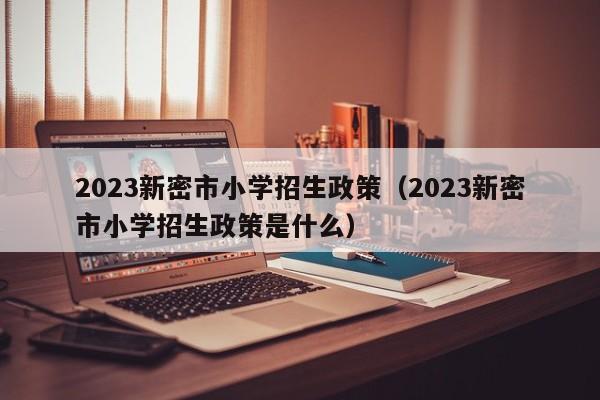 2023新密市小学招生政策（2023新密市小学招生政策是什么）