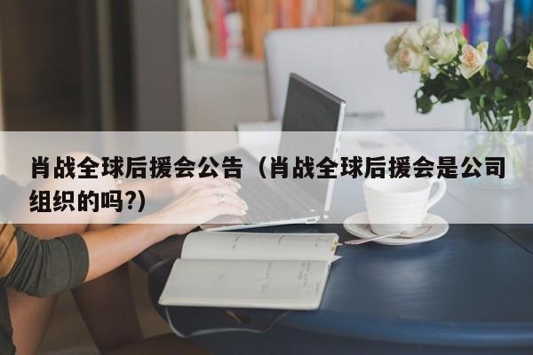 肖战全球后援会公告（肖战全球后援会是公司组织的吗?）