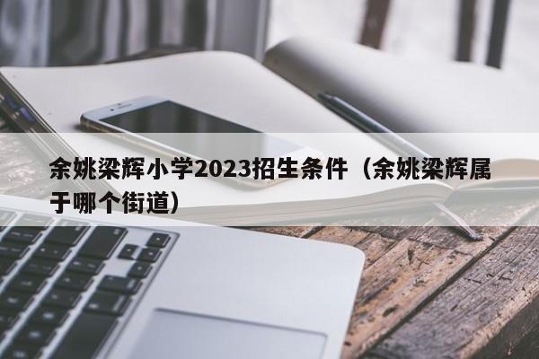 余姚梁辉小学2023招生条件（余姚梁辉属于哪个街道）