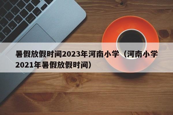 暑假放假时间2023年河南小学（河南小学2021年暑假放假时间）