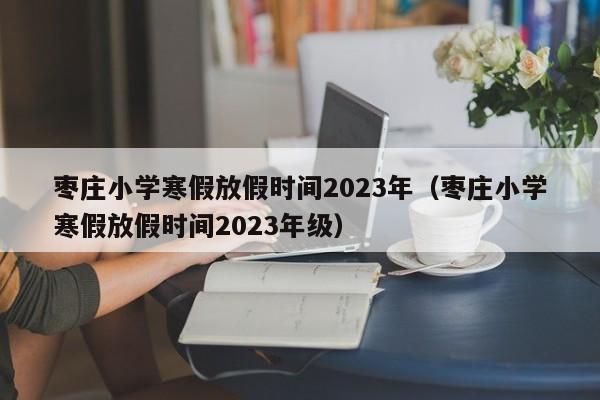 枣庄小学寒假放假时间2023年（枣庄小学寒假放假时间2023年级）