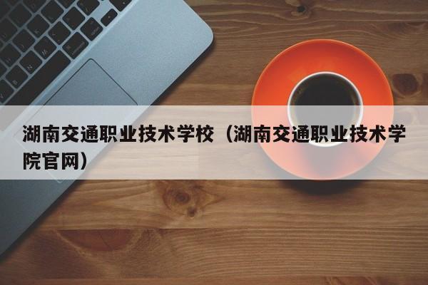 湖南交通职业技术学校（湖南交通职业技术学院官网）