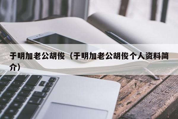 于明加老公胡俊（于明加老公胡俊个人资料简介）