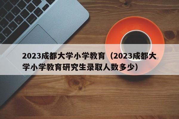 2023成都大学小学教育（2023成都大学小学教育研究生录取人数多少）