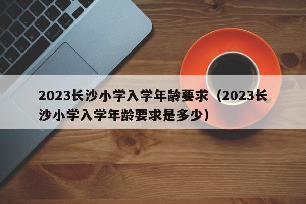 2023长沙小学入学年龄要求（2023长沙小学入学年龄要求是多少）