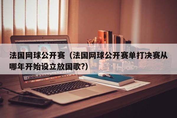 法国网球公开赛（法国网球公开赛单打决赛从哪年开始设立放国歌?）