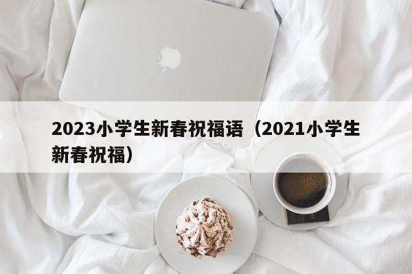 2023小学生新春祝福语（2021小学生新春祝福）