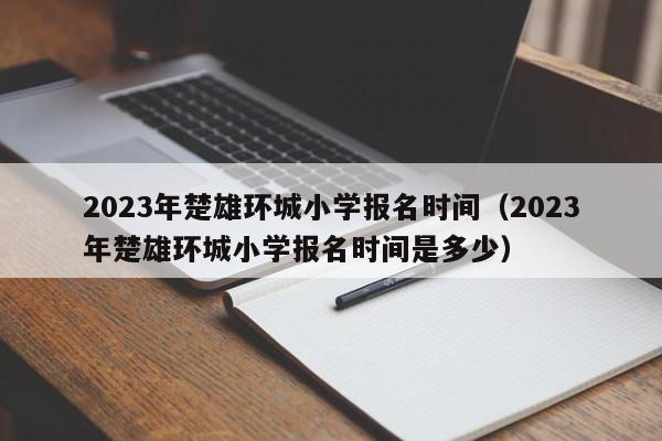 2023年楚雄环城小学报名时间（2023年楚雄环城小学报名时间是多少）