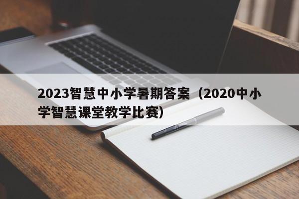 2023智慧中小学暑期答案（2020中小学智慧课堂教学比赛）