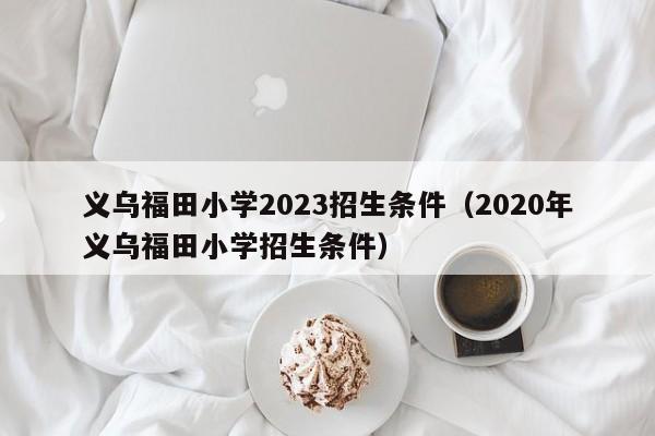 义乌福田小学2023招生条件（2020年义乌福田小学招生条件）