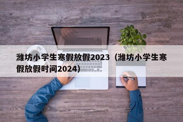 潍坊小学生寒假放假2023（潍坊小学生寒假放假时间2024）