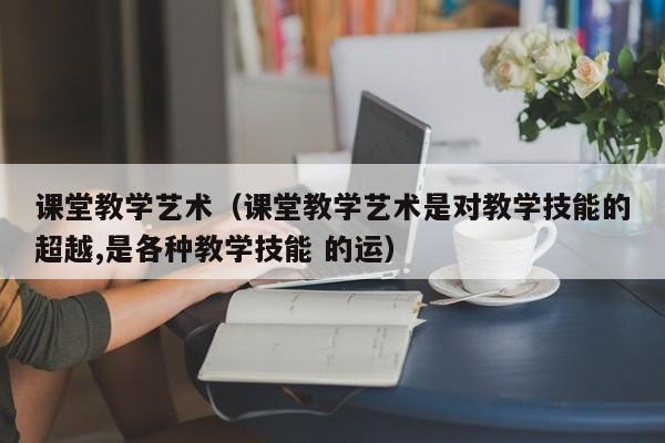 课堂教学艺术（课堂教学艺术是对教学技能的超越,是各种教学技能 的运）