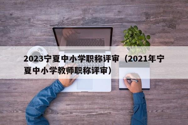 2023宁夏中小学职称评审（2021年宁夏中小学教师职称评审）