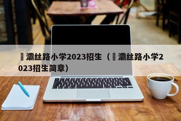 浐灞丝路小学2023招生（浐灞丝路小学2023招生简章）