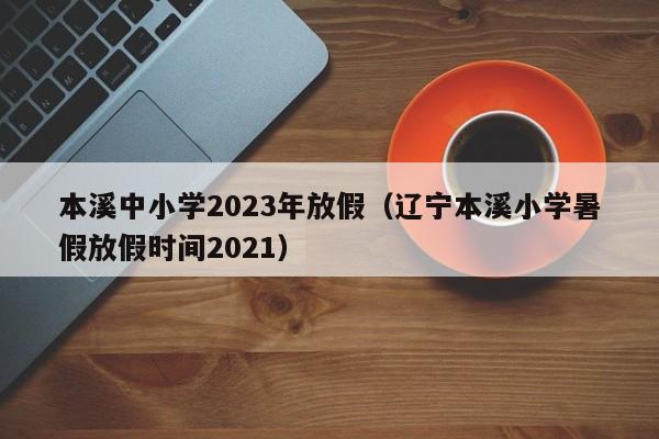 本溪中小学2023年放假（辽宁本溪小学暑假放假时间2021）