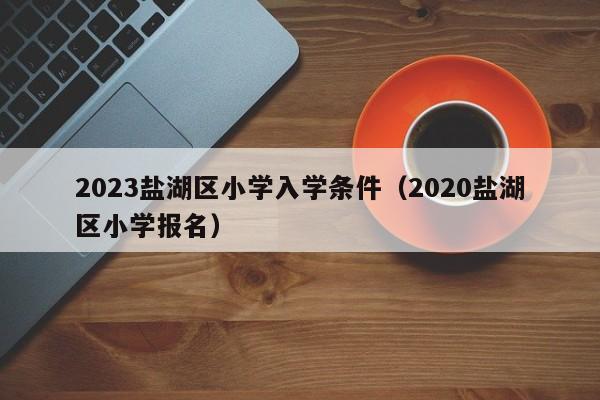 2023盐湖区小学入学条件（2020盐湖区小学报名）