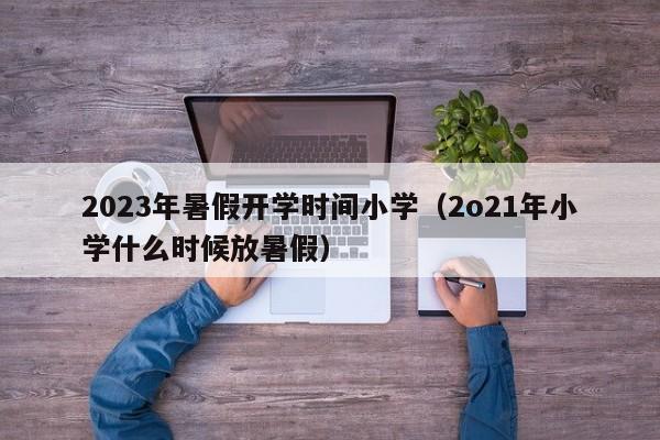 2023年暑假开学时间小学（2o21年小学什么时候放暑假）