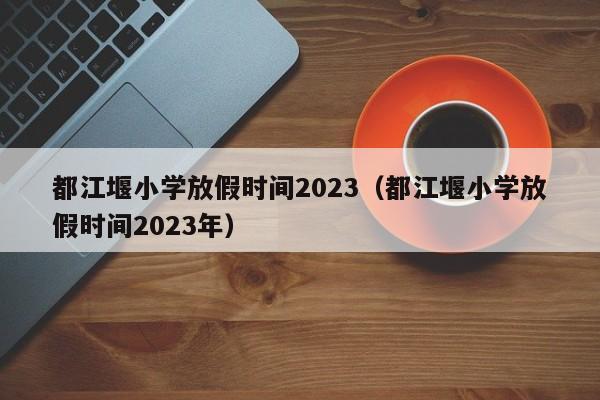 都江堰小学放假时间2023（都江堰小学放假时间2023年）