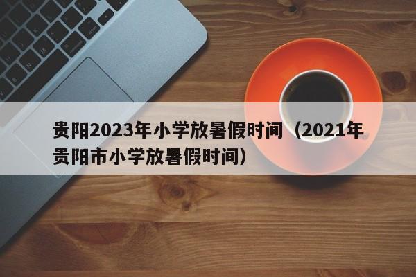 贵阳2023年小学放暑假时间（2021年贵阳市小学放暑假时间）