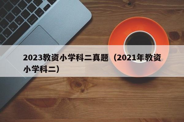 2023教资小学科二真题（2021年教资小学科二）