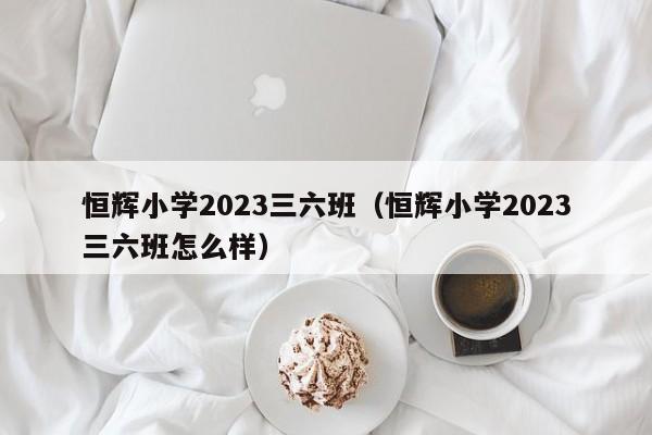 恒辉小学2023三六班（恒辉小学2023三六班怎么样）