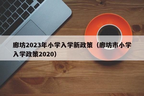 廊坊2023年小学入学新政策（廊坊市小学入学政策2020）