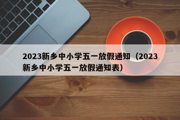 2023新乡中小学五一放假通知（2023新乡中小学五一放假通知表）