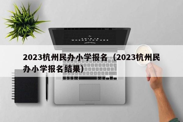 2023杭州民办小学报名（2023杭州民办小学报名结果）