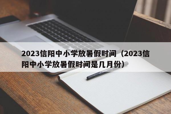 2023信阳中小学放暑假时间（2023信阳中小学放暑假时间是几月份）