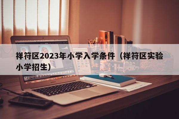 祥符区2023年小学入学条件（祥符区实验小学招生）