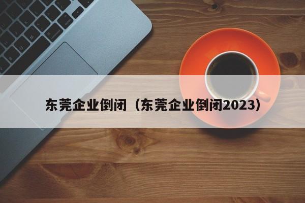 东莞企业倒闭（东莞企业倒闭2023）