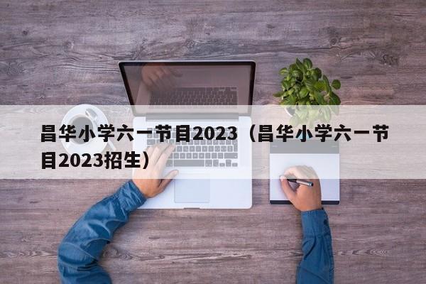 昌华小学六一节目2023（昌华小学六一节目2023招生）