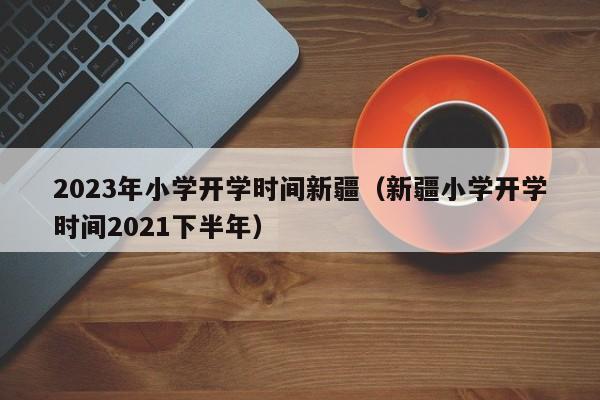 2023年小学开学时间新疆（新疆小学开学时间2021下半年）