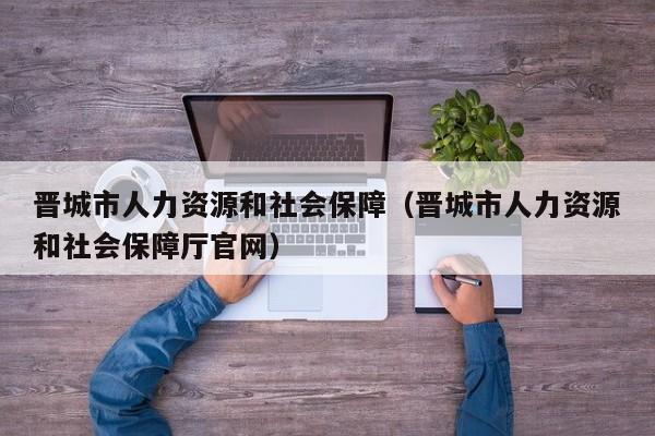 晋城市人力资源和社会保障（晋城市人力资源和社会保障厅官网）