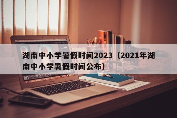 湖南中小学暑假时间2023（2021年湖南中小学暑假时间公布）