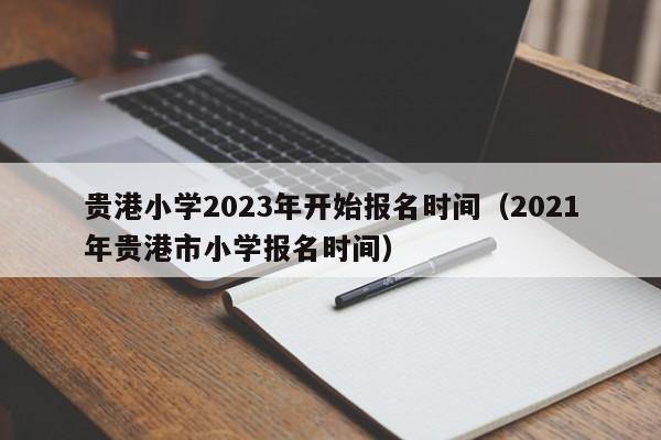 贵港小学2023年开始报名时间（2021年贵港市小学报名时间）