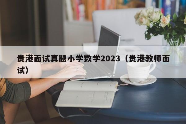 贵港面试真题小学数学2023（贵港教师面试）