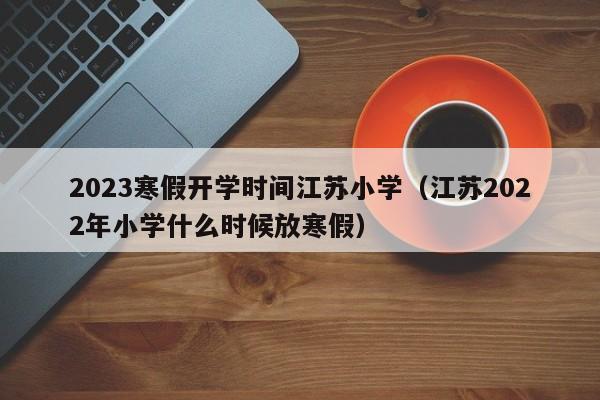 2023寒假开学时间江苏小学（江苏2022年小学什么时候放寒假）