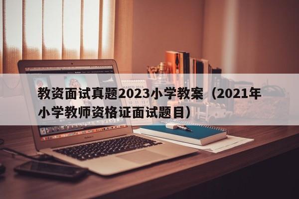 教资面试真题2023小学教案（2021年小学教师资格证面试题目）