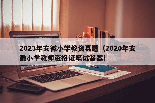 2023年安徽小学教资真题（2020年安徽小学教师资格证笔试答案）