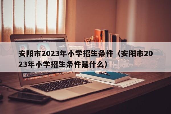 安阳市2023年小学招生条件（安阳市2023年小学招生条件是什么）