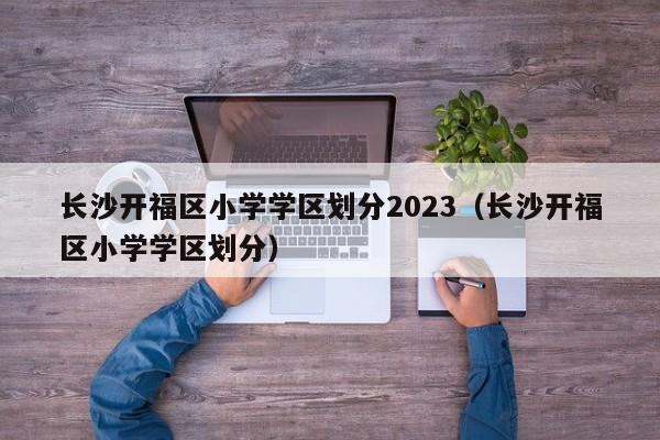 长沙开福区小学学区划分2023（长沙开福区小学学区划分）