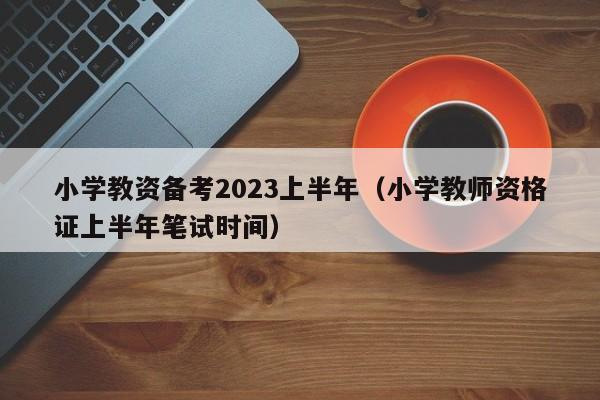 小学教资备考2023上半年（小学教师资格证上半年笔试时间）